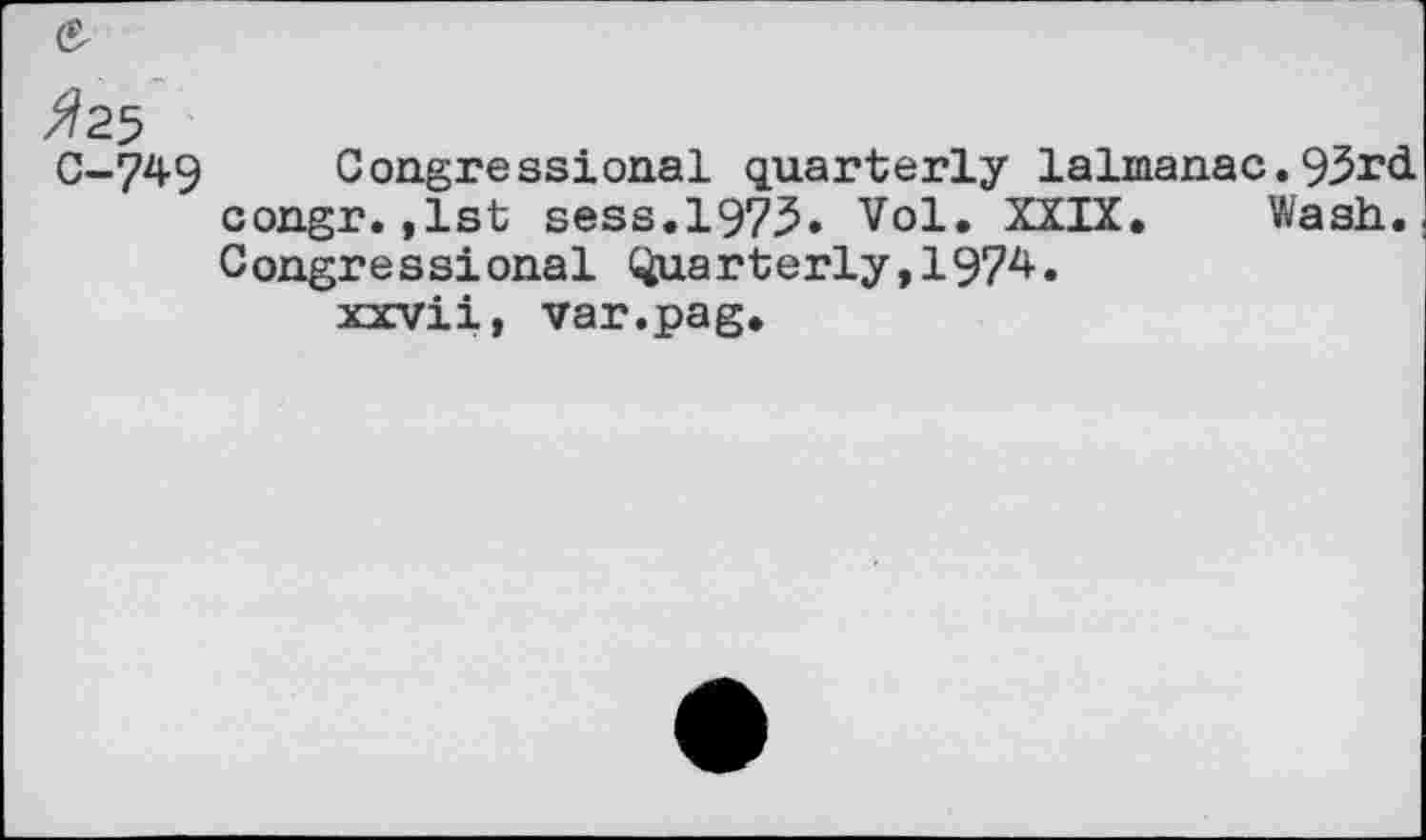 ﻿0-749 Congressional quarterly lalmanac.93rd congr.,1st sess.1973. Vol. XXIX. Wash. Congressional Quarterly,1974.
xxvii, var.pag.